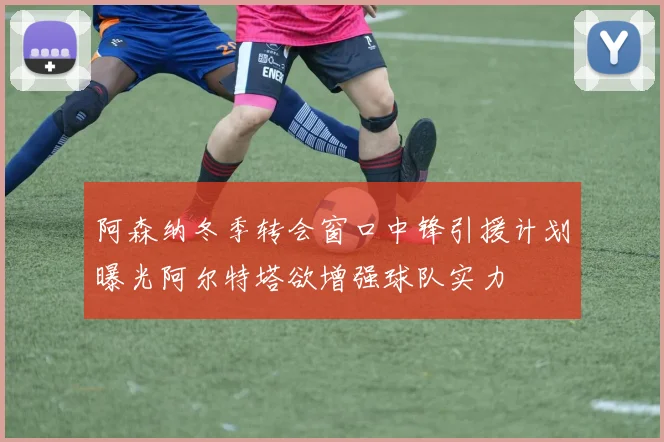 阿森纳冬季转会窗口中锋引援计划曝光阿尔特塔欲增强球队实力