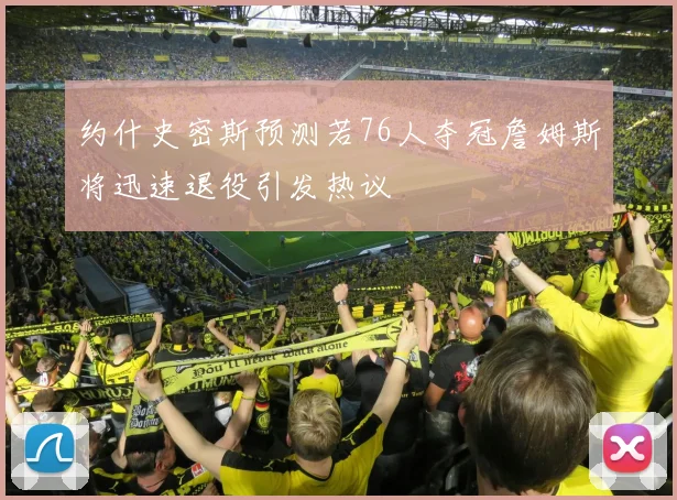 约什史密斯预测若76人夺冠詹姆斯将迅速退役引发热议