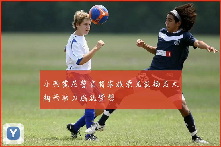 小西蒙尼誓言将家族荣光发扬光大梅西助力成就梦想