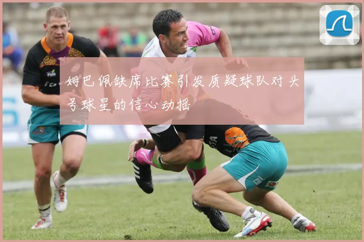 姆巴佩缺席比赛引发质疑球队对头号球星的信心动摇