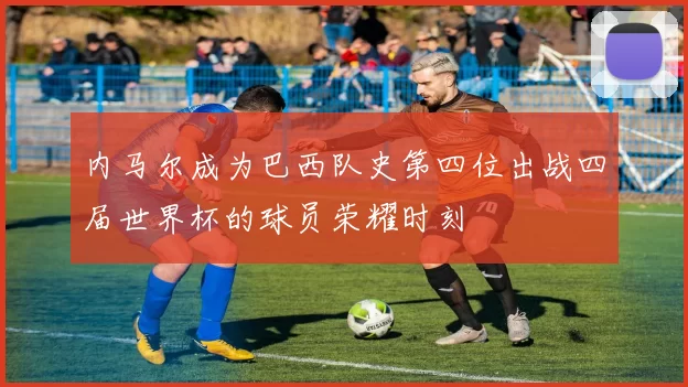 内马尔成为巴西队史第四位出战四届世界杯的球员荣耀时刻