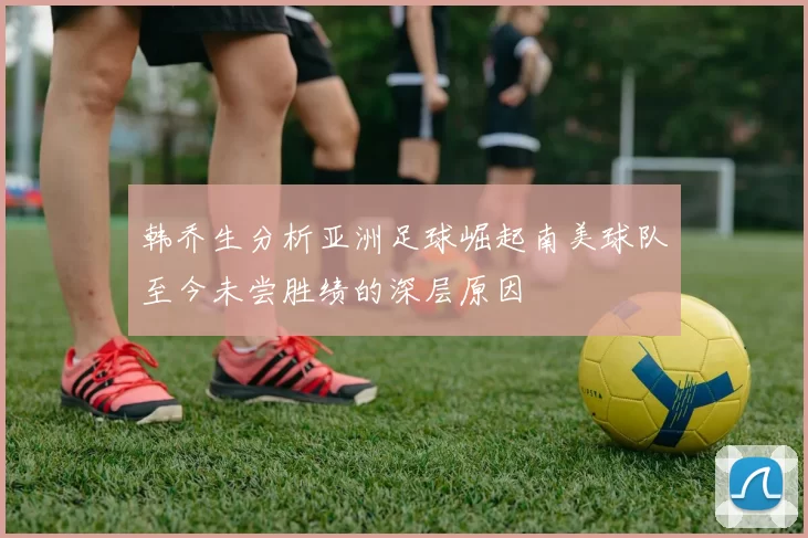 韩乔生分析亚洲足球崛起南美球队至今未尝胜绩的深层原因