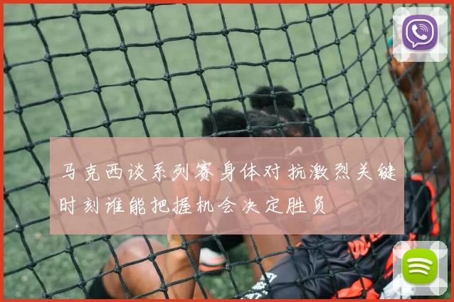马克西谈系列赛身体对抗激烈关键时刻谁能把握机会决定胜负