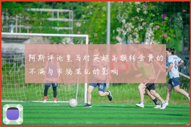 阿斯评论皇马对英超高额转会费的不满与市场混乱的影响