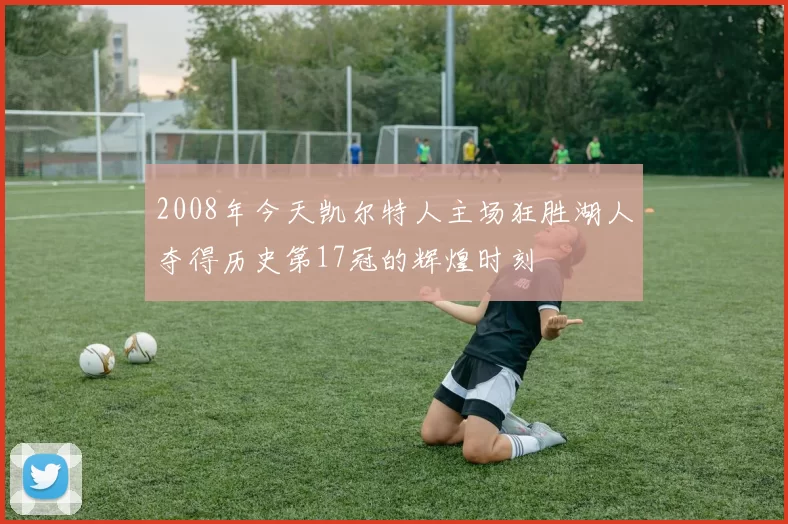 2008年今天凯尔特人主场狂胜湖人夺得历史第17冠的辉煌时刻