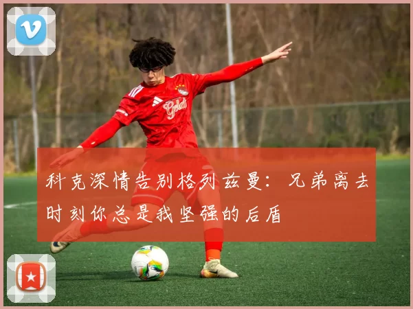 科克深情告别格列兹曼：兄弟离去时刻你总是我坚强的后盾