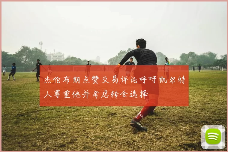 杰伦布朗点赞交易评论呼吁凯尔特人尊重他并考虑转会选择