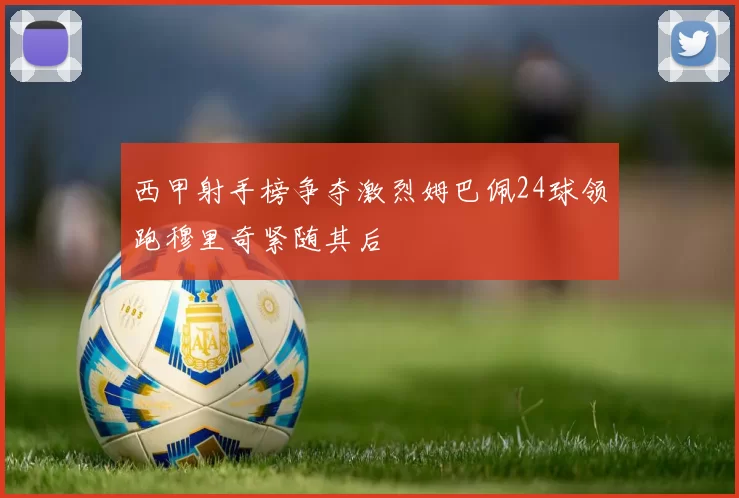 西甲射手榜争夺激烈姆巴佩24球领跑穆里奇紧随其后