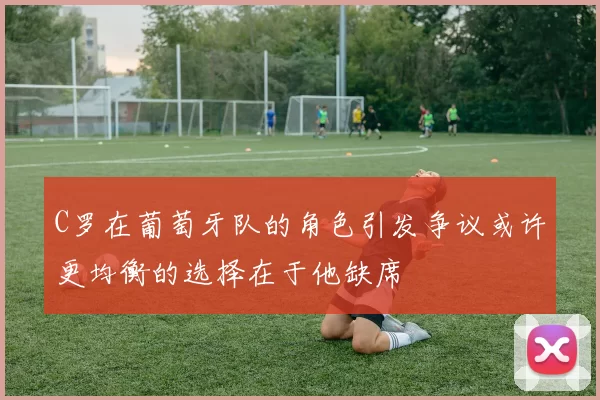 C罗在葡萄牙队的角色引发争议或许更均衡的选择在于他缺席