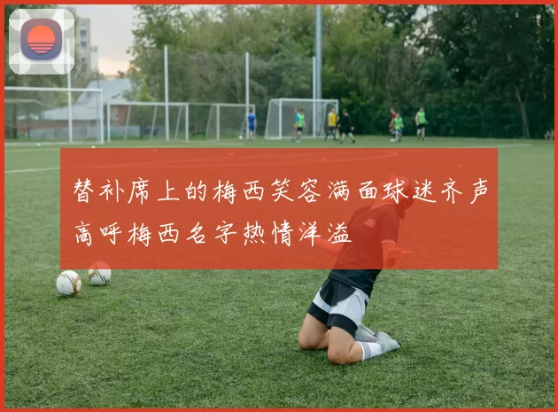 替补席上的梅西笑容满面球迷齐声高呼梅西名字热情洋溢