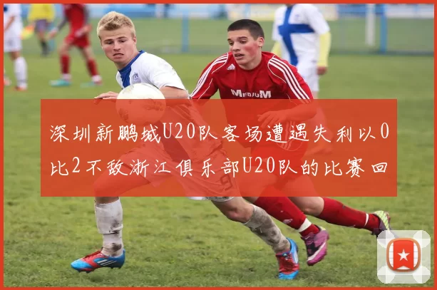 深圳新鹏城U20队客场遭遇失利以0比2不敌浙江俱乐部U20队的比赛回顾