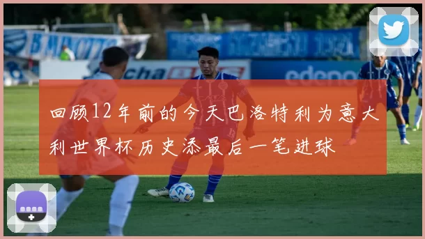 回顾12年前的今天巴洛特利为意大利世界杯历史添最后一笔进球