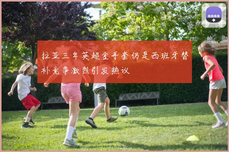 拉亚三年英超金手套仍是西班牙替补竞争激烈引发热议