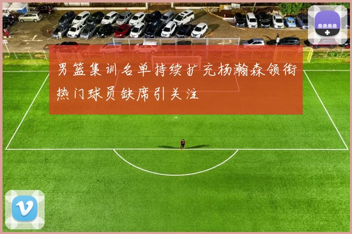 男篮集训名单持续扩充杨瀚森领衔热门球员缺席引关注