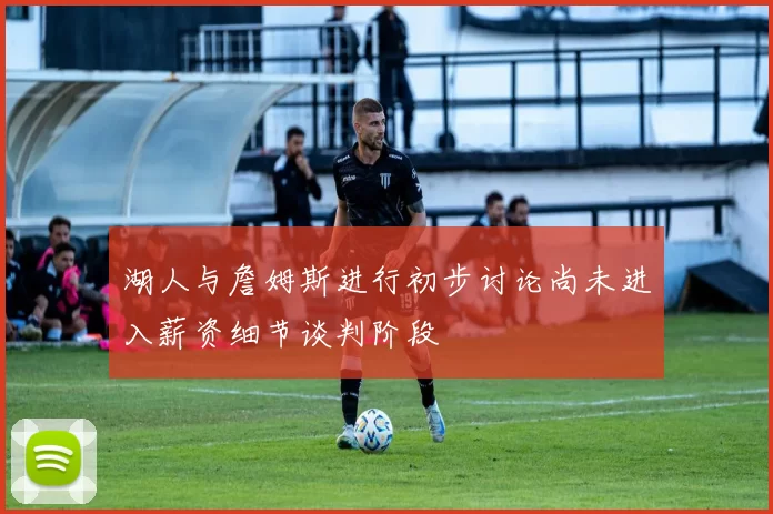 湖人与詹姆斯进行初步讨论尚未进入薪资细节谈判阶段