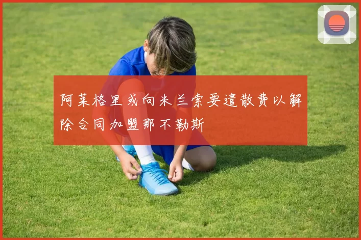 阿莱格里或向米兰索要遣散费以解除合同加盟那不勒斯