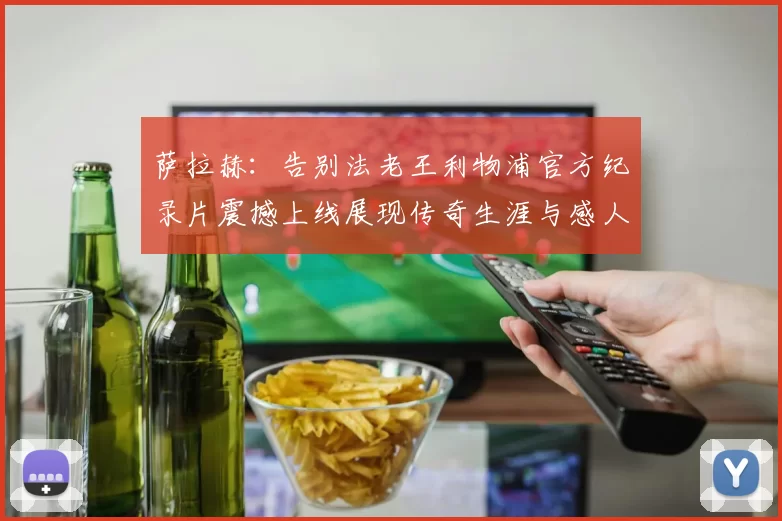 萨拉赫：告别法老王利物浦官方纪录片震撼上线展现传奇生涯与感人时刻