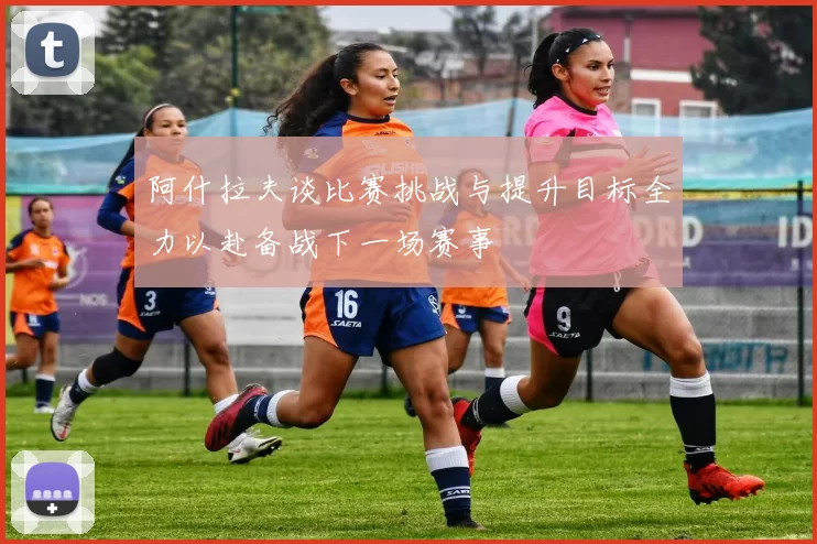 阿什拉夫谈比赛挑战与提升目标全力以赴备战下一场赛事