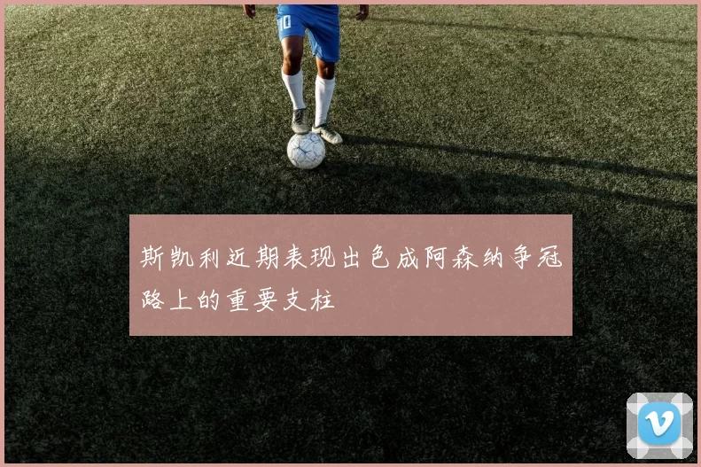 斯凯利近期表现出色成阿森纳争冠路上的重要支柱
