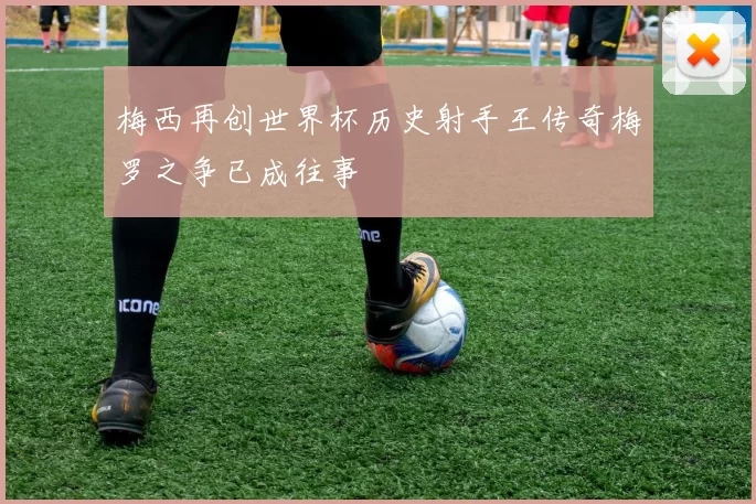 梅西再创世界杯历史射手王传奇梅罗之争已成往事