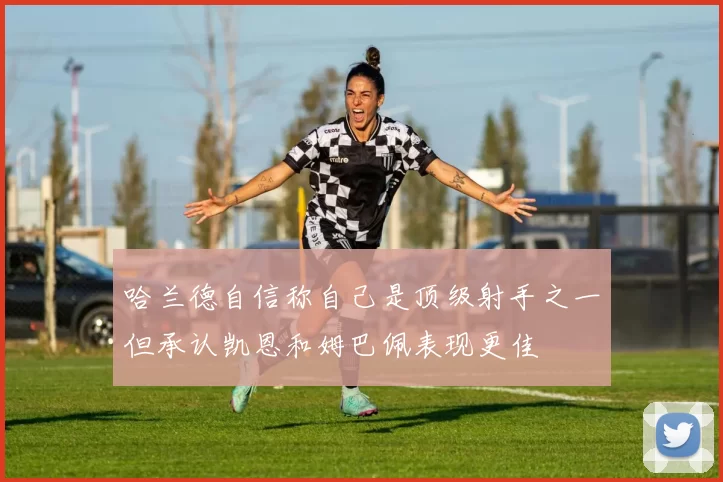 哈兰德自信称自己是顶级射手之一但承认凯恩和姆巴佩表现更佳