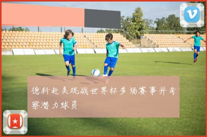 德科赴美观战世界杯多场赛事并考察潜力球员
