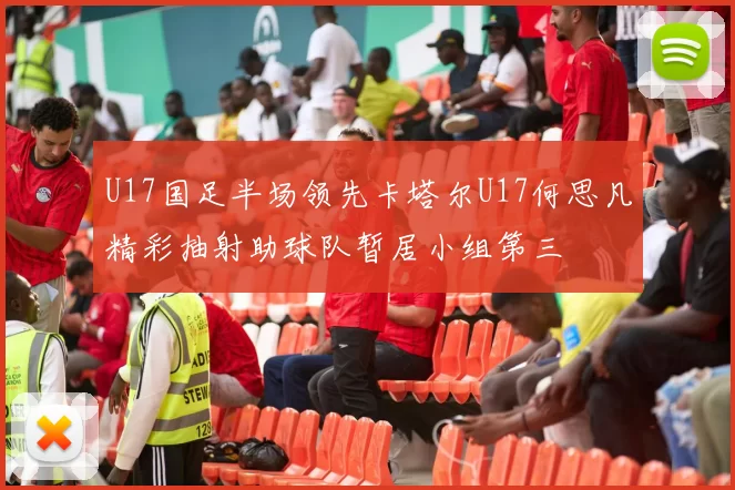 U17国足半场领先卡塔尔U17何思凡精彩抽射助球队暂居小组第三