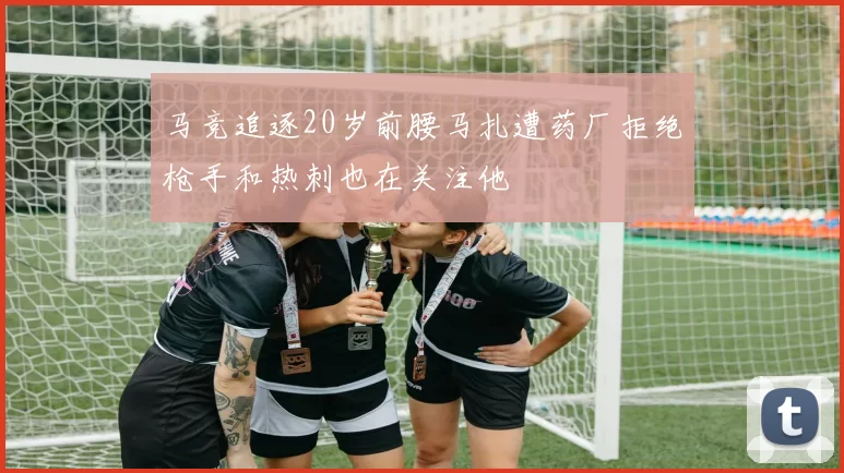 马竞追逐20岁前腰马扎遭药厂拒绝枪手和热刺也在关注他