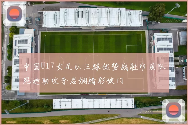 中国U17女足以三球优势战胜印度队宛迪助攻李启娴精彩破门