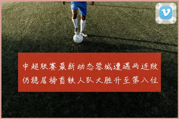 中超联赛最新动态蓉城遭遇两连败仍稳居榜首铁人队大胜升至第八位