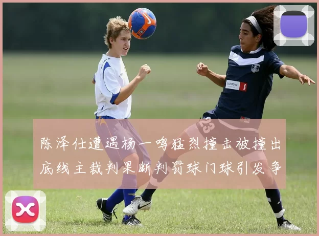 陈泽仕遭遇杨一鸣猛烈撞击被撞出底线主裁判果断判罚球门球引发争议